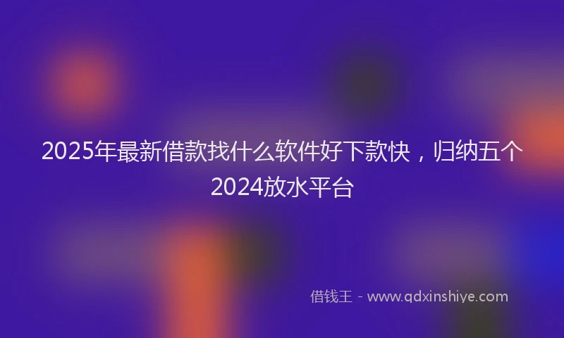 2025年最新借款找什么软件好下款快，归纳五个2024放水平台