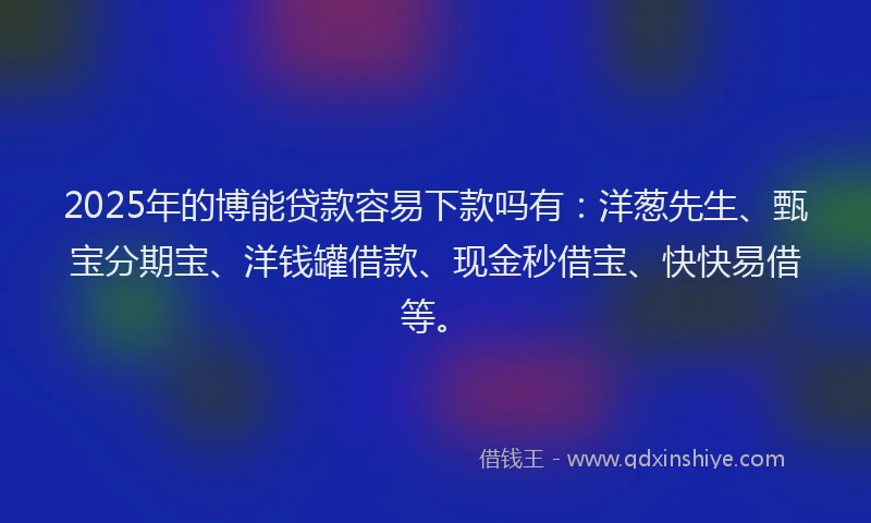 2025年的博能贷款容易下款吗有：洋葱先生、甄宝分期宝、洋钱罐借款、现金秒借宝、快快易借等。