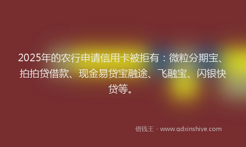 2025年的农行申请信用卡被拒有：微粒分期宝、拍拍贷借款、现金易贷宝融途、飞融宝、闪银快贷等。
