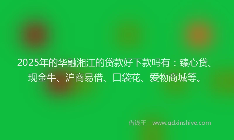 2025年的华融湘江的贷款好下款吗有：臻心贷、现金牛、沪商易借、口袋花、爱物商城等。