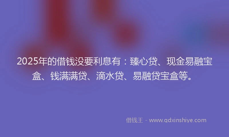 2025年的借钱没要利息有：臻心贷、现金易融宝盒、钱满满贷、滴水贷、易融贷宝盒等。