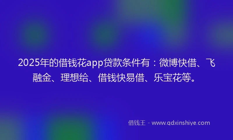 2025年的借钱花app贷款条件有：微博快借、飞融金、理想给、借钱快易借、乐宝花等。
