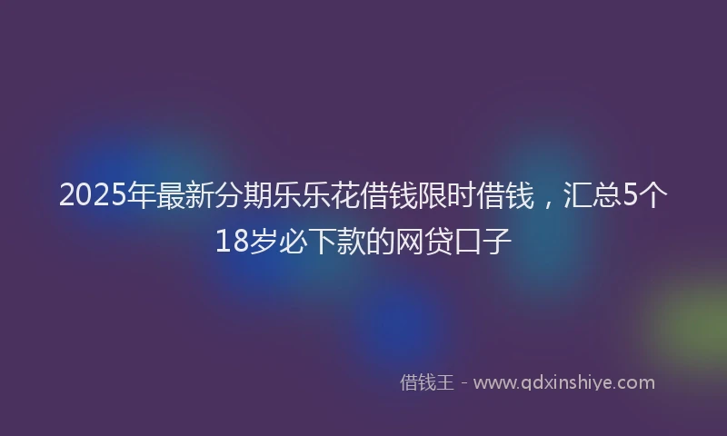 2025年最新分期乐乐花借钱限时借钱，汇总5个18岁必下款的网贷口子