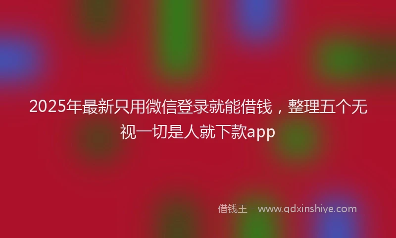 2025年最新只用微信登录就能借钱，整理五个无视一切是人就下款app