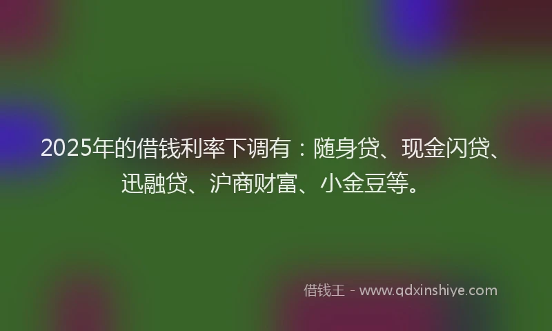 2025年的借钱利率下调有：随身贷、现金闪贷、迅融贷、沪商财富、小金豆等。
