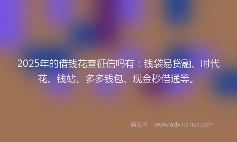 2025年的借钱花查征信吗有：钱袋易贷融、时代花、钱站、多多钱包、现金秒借通等。