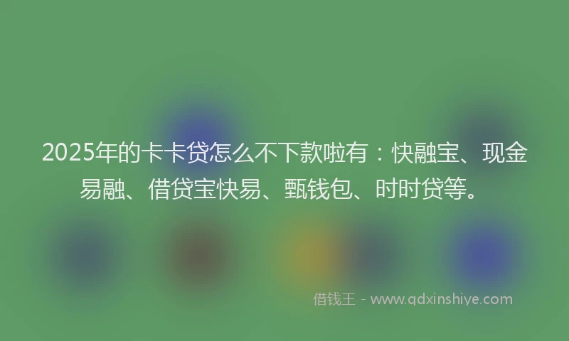 2025年的卡卡贷怎么不下款啦有：快融宝、现金易融、借贷宝快易、甄钱包、时时贷等。