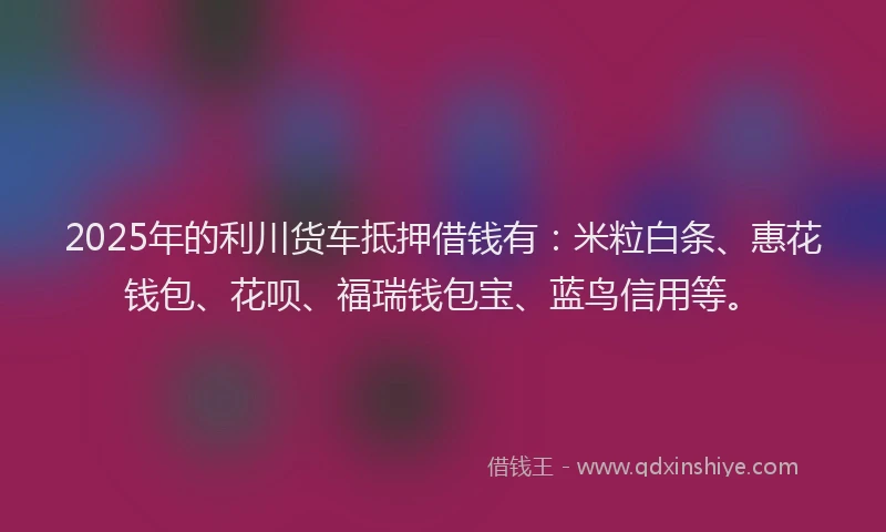 2025年的利川货车抵押借钱有：米粒白条、惠花钱包、花呗、福瑞钱包宝、蓝鸟信用等。
