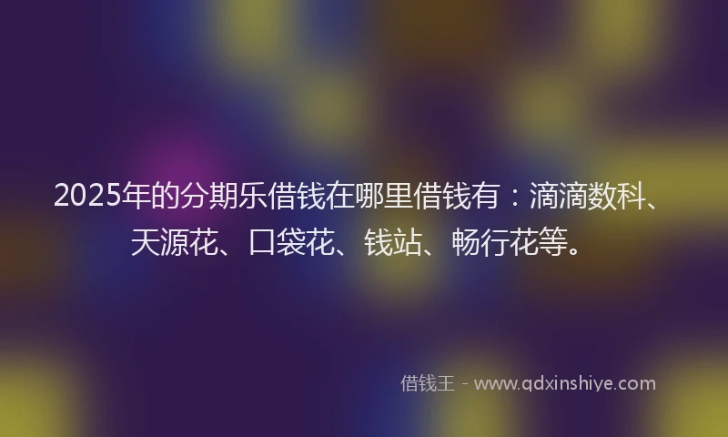 2025年的分期乐借钱在哪里借钱有：滴滴数科、天源花、口袋花、钱站、畅行花等。