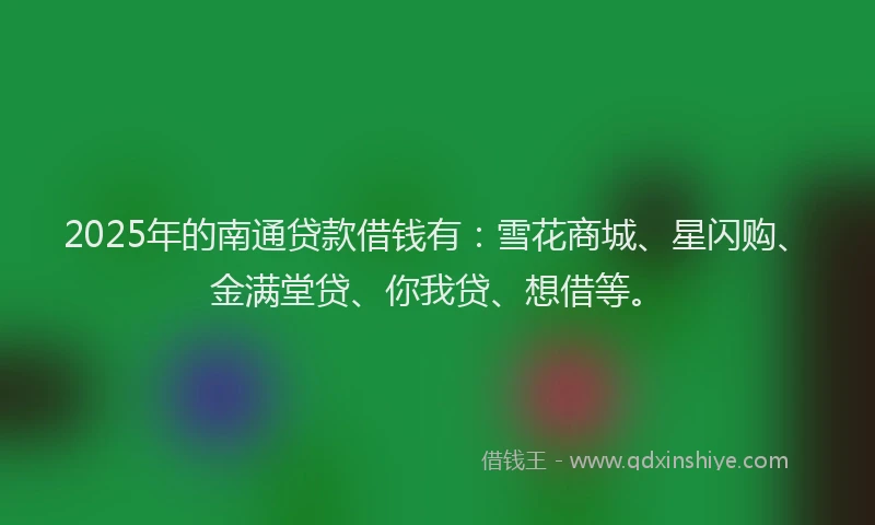 2025年的南通贷款借钱有：雪花商城、星闪购、金满堂贷、你我贷、想借等。