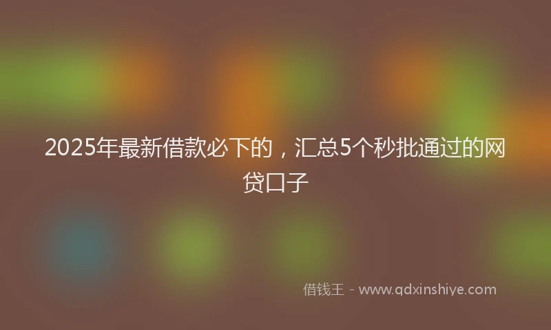 2025年最新借款必下的，汇总5个秒批通过的网贷口子