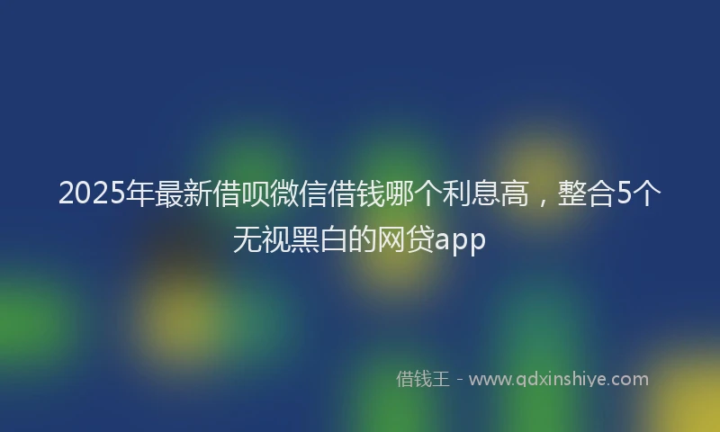 2025年最新借呗微信借钱哪个利息高，整合5个无视黑白的网贷app