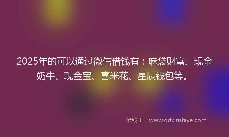 2025年的可以通过微信借钱有：麻袋财富、现金奶牛、现金宝、喜米花、星辰钱包等。