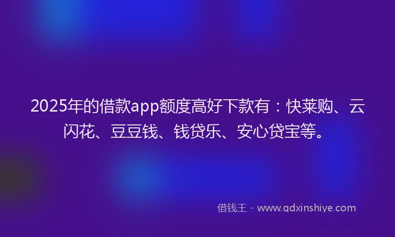 2025年的借款app额度高好下款有：快莱购、云闪花、豆豆钱、钱贷乐、安心贷宝等。