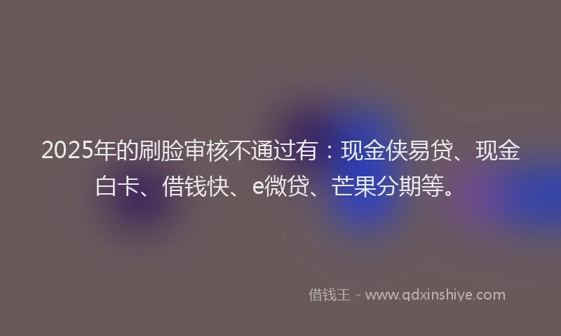 2025年的刷脸审核不通过有：现金侠易贷、现金白卡、借钱快、e微贷、芒果分期等。