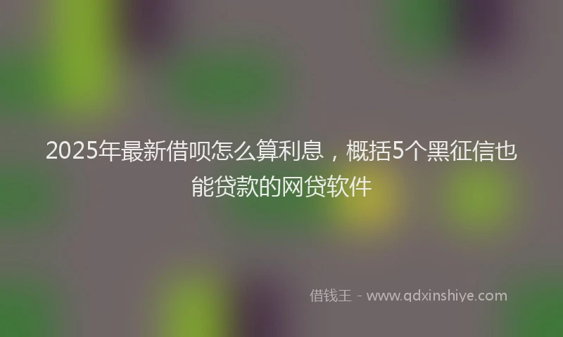 2025年最新借呗怎么算利息，概括5个黑征信也能贷款的网贷软件