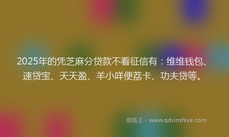 2025年的凭芝麻分贷款不看征信有：维维钱包、速贷宝、天天盈、羊小咩便荔卡、功夫贷等。