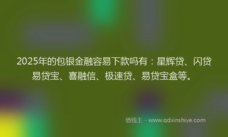 2025年的包银金融容易下款吗有：星辉贷、闪贷易贷宝、喜融信、极速贷、易贷宝盒等。