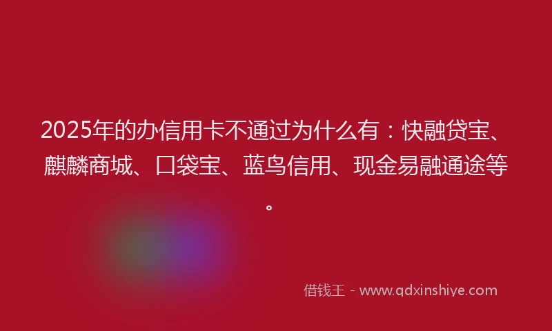 2025年的办信用卡不通过为什么有：快融贷宝、麒麟商城、口袋宝、蓝鸟信用、现金易融通途等。