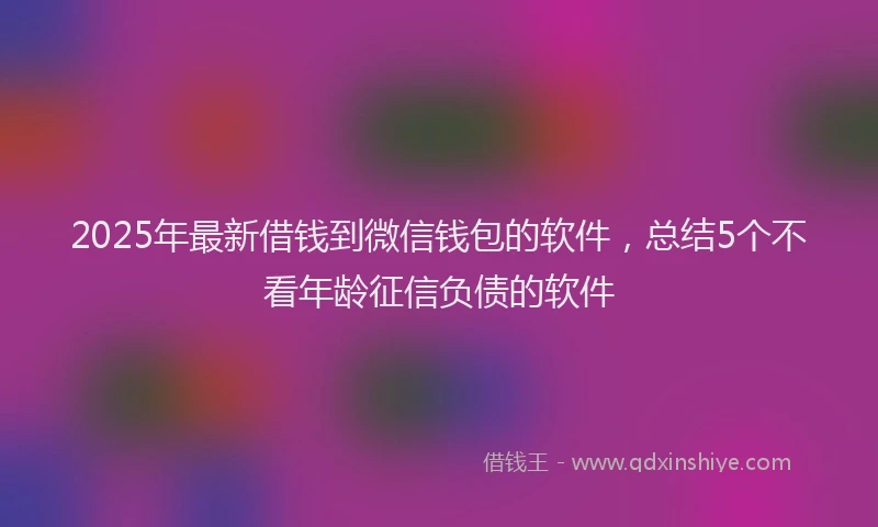 2025年最新借钱到微信钱包的软件，总结5个不看年龄征信负债的软件