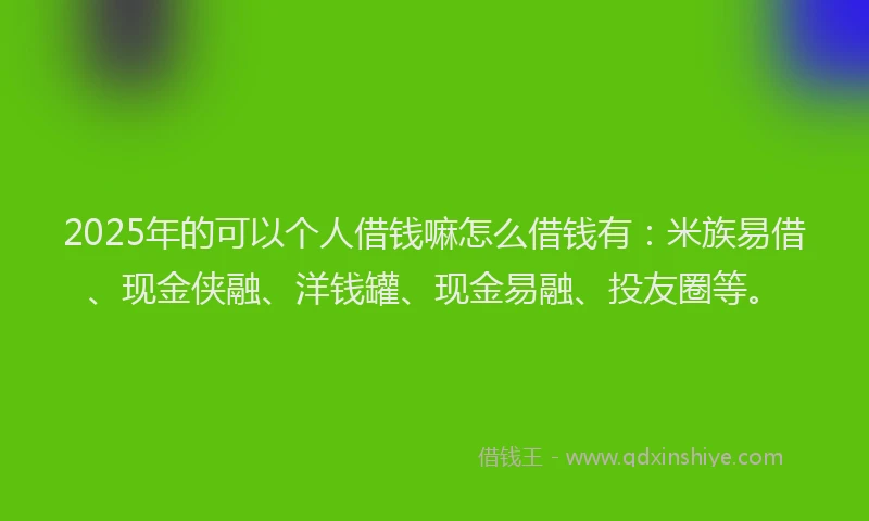 2025年的可以个人借钱嘛怎么借钱有：米族易借、现金侠融、洋钱罐、现金易融、投友圈等。