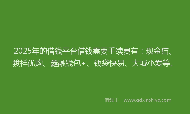 2025年的借钱平台借钱需要手续费有：现金猫、骏祥优购、鑫融钱包+、钱袋快易、大城小爱等。