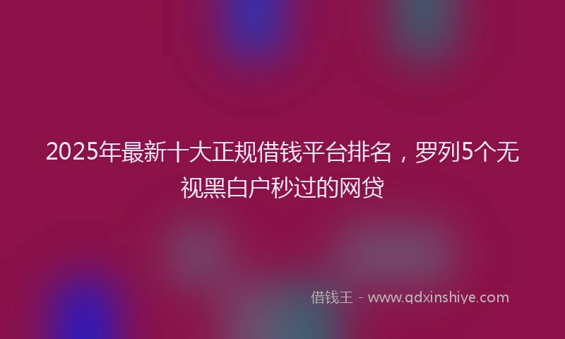 2025年最新十大正规借钱平台排名，罗列5个无视黑白户秒过的网贷