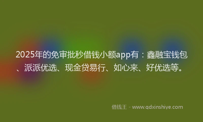 2025年的免审批秒借钱小额app有：鑫融宝钱包、派派优选、现金贷易行、如心来、好优选等。