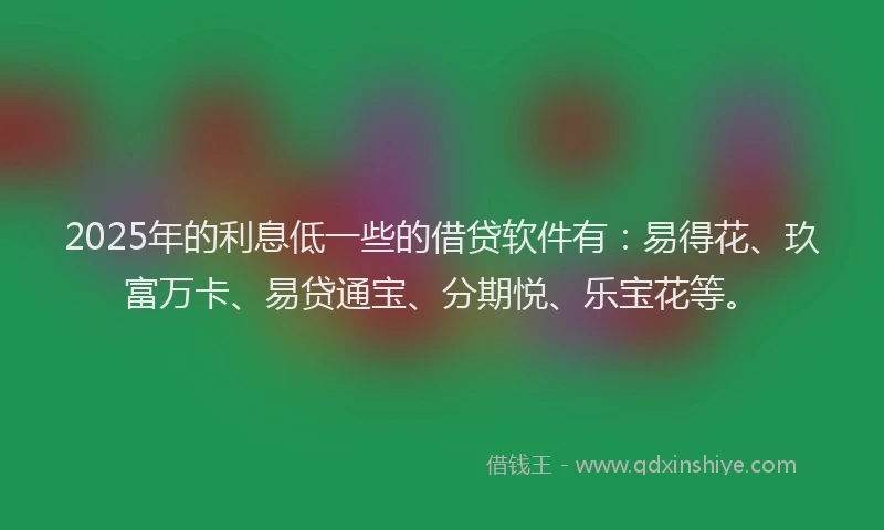 2025年的利息低一些的借贷软件有：易得花、玖富万卡、易贷通宝、分期悦、乐宝花等。