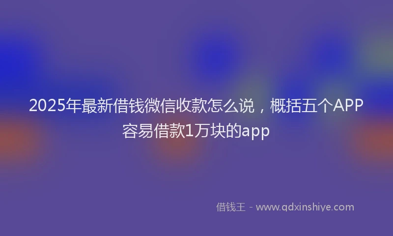 2025年最新借钱微信收款怎么说，概括五个APP容易借款1万块的app