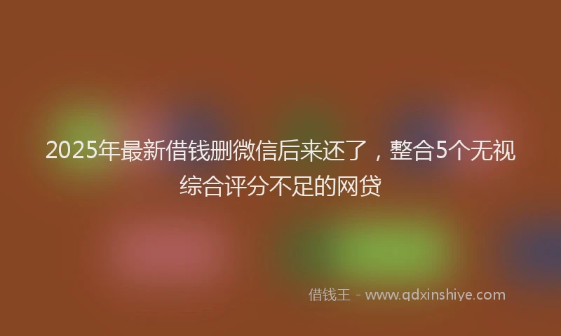2025年最新借钱删微信后来还了，整合5个无视综合评分不足的网贷