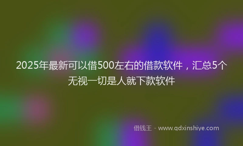2025年最新可以借500左右的借款软件，汇总5个无视一切是人就下款软件