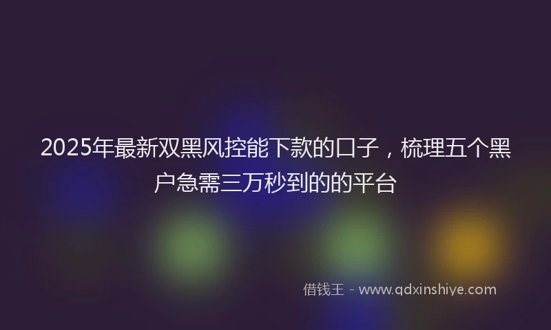 2025年最新双黑风控能下款的口子，梳理五个黑户急需三万秒到的的平台