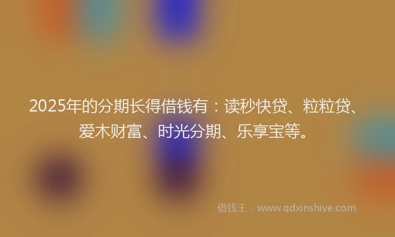 2025年的分期长得借钱有：读秒快贷、粒粒贷、爱木财富、时光分期、乐享宝等。