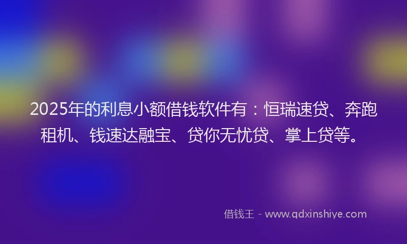 2025年的利息小额借钱软件有：恒瑞速贷、奔跑租机、钱速达融宝、贷你无忧贷、掌上贷等。