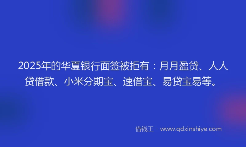 2025年的华夏银行面签被拒有：月月盈贷、人人贷借款、小米分期宝、速借宝、易贷宝易等。