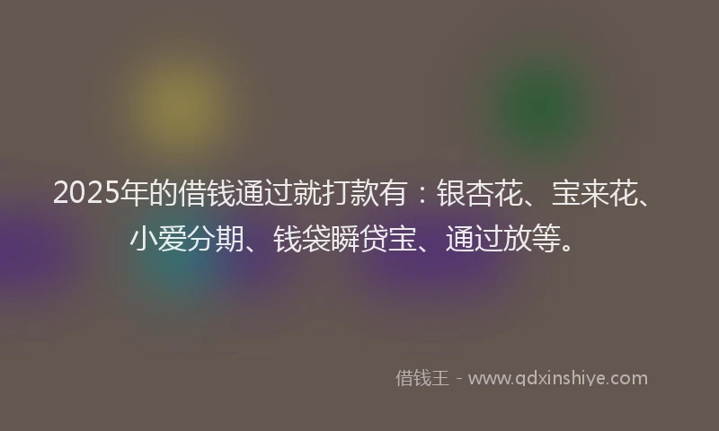 2025年的借钱通过就打款有：银杏花、宝来花、小爱分期、钱袋瞬贷宝、通过放等。