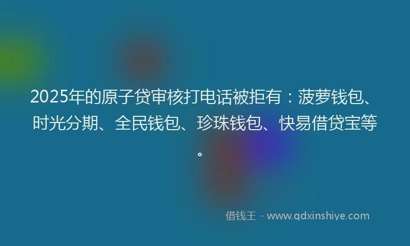 2025年的原子贷审核打电话被拒有：菠萝钱包、时光分期、全民钱包、珍珠钱包、快易借贷宝等。