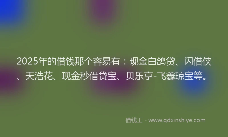 2025年的借钱那个容易有：现金白鸽贷、闪借侠、天浩花、现金秒借贷宝、贝乐享-飞鑫琼宝等。