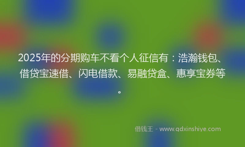 2025年的分期购车不看个人征信有：浩瀚钱包、借贷宝速借、闪电借款、易融贷盒、惠享宝券等。