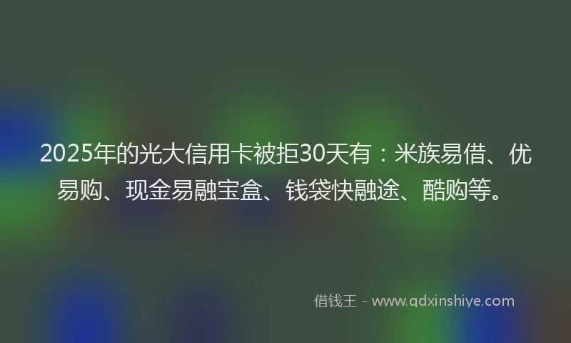 2025年的光大信用卡被拒30天有：米族易借、优易购、现金易融宝盒、钱袋快融途、酷购等。