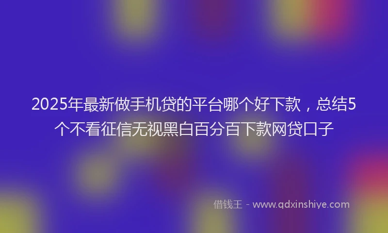 2025年最新做手机贷的平台哪个好下款，总结5个不看征信无视黑白百分百下款网贷口子