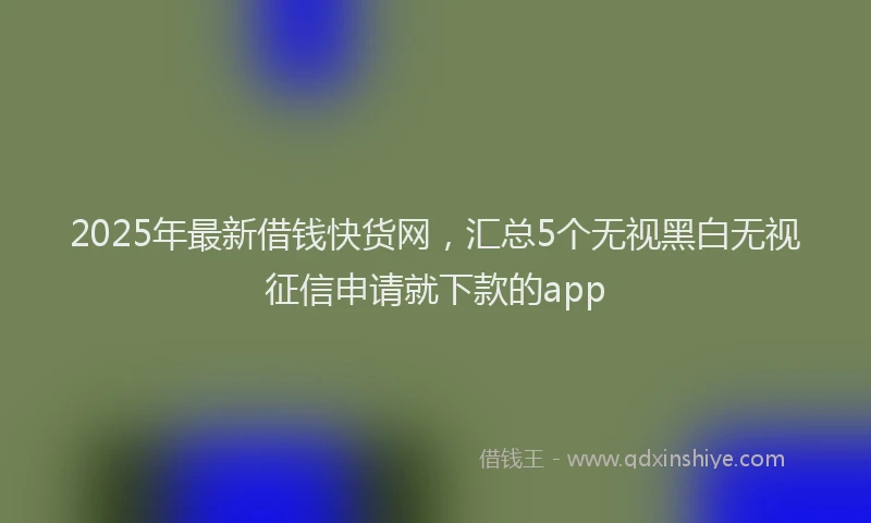 2025年最新借钱快货网，汇总5个无视黑白无视征信申请就下款的app