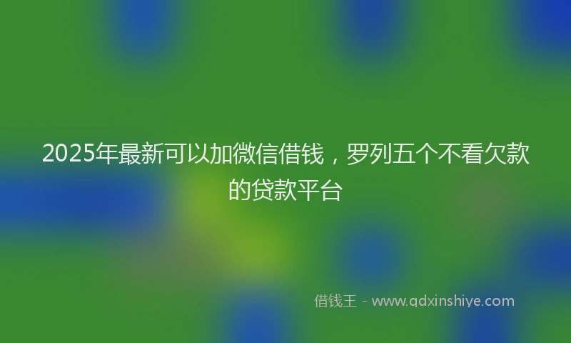 2025年最新可以加微信借钱，罗列五个不看欠款的贷款平台