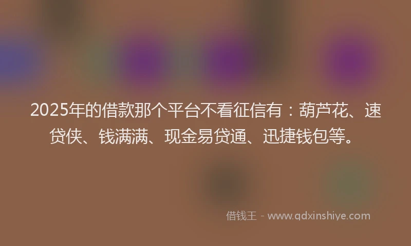 2025年的借款那个平台不看征信有：葫芦花、速贷侠、钱满满、现金易贷通、迅捷钱包等。