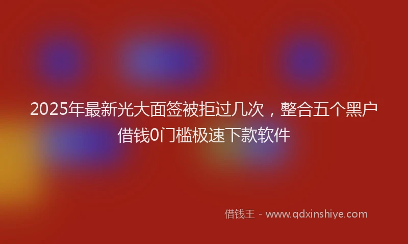 2025年最新光大面签被拒过几次，整合五个黑户借钱0门槛极速下款软件