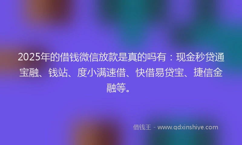 2025年的借钱微信放款是真的吗有：现金秒贷通宝融、钱站、度小满速借、快借易贷宝、捷信金融等。