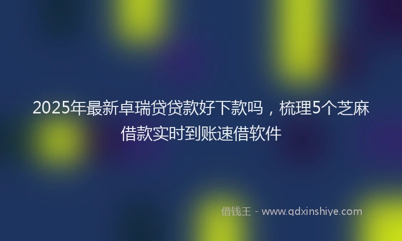 2025年最新卓瑞贷贷款好下款吗，梳理5个芝麻借款实时到账速借软件