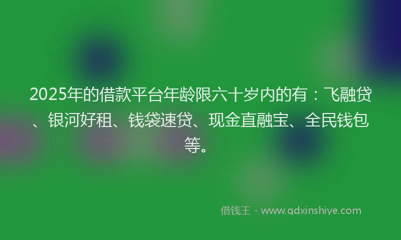 2025年的借款平台年龄限六十岁内的有：飞融贷、银河好租、钱袋速贷、现金直融宝、全民钱包等。