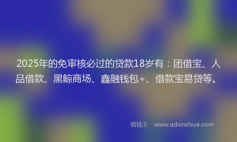 2025年的免审核必过的贷款18岁有：团借宝、人品借款、黑鲸商场、鑫融钱包+、借款宝易贷等。